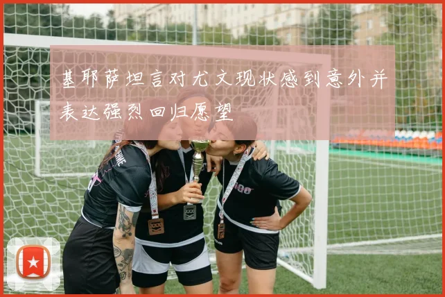 基耶萨坦言对尤文现状感到意外并表达强烈回归愿望