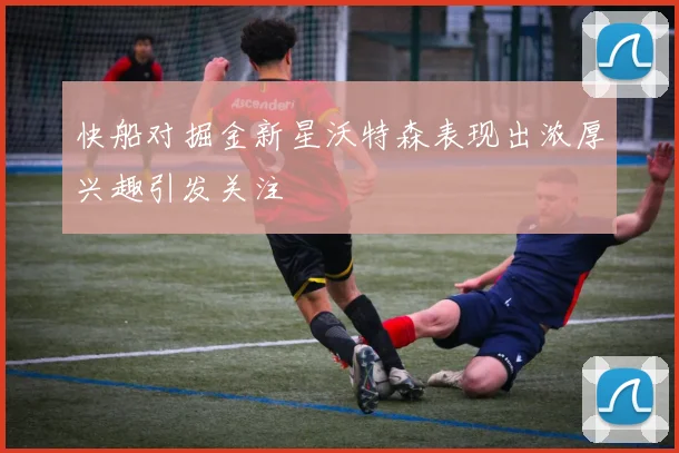 快船对掘金新星沃特森表现出浓厚兴趣引发关注