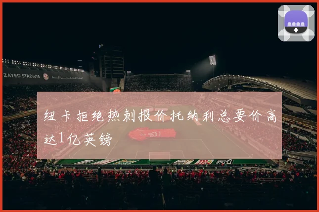 纽卡拒绝热刺报价托纳利总要价高达1亿英镑