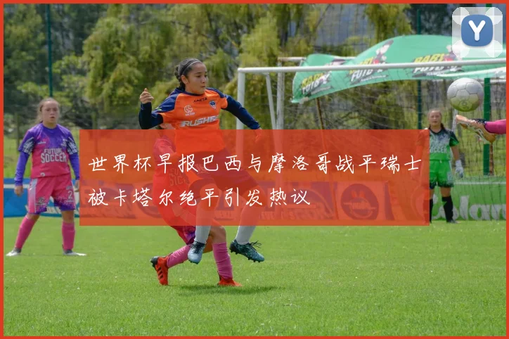世界杯早报巴西与摩洛哥战平瑞士被卡塔尔绝平引发热议