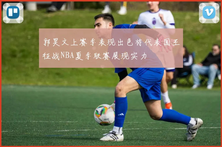 郭昊文上赛季表现出色将代表国王征战NBA夏季联赛展现实力