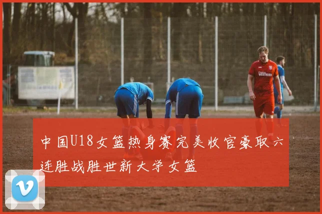 中国U18女篮热身赛完美收官豪取六连胜战胜世新大学女篮