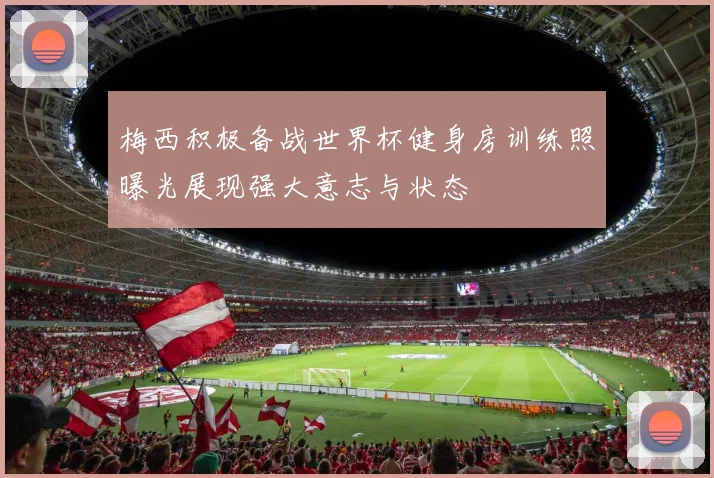 梅西积极备战世界杯健身房训练照曝光展现强大意志与状态