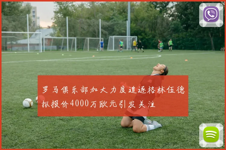罗马俱乐部加大力度追逐格林伍德拟报价4000万欧元引发关注