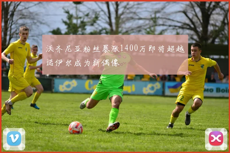 沃齐尼亚粉丝暴涨1400万即将超越诺伊尔成为新偶像