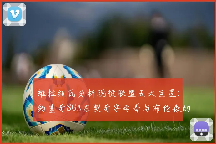 维拉纽瓦分析现役联盟五大巨星：约基奇SGA东契奇字母哥与布伦森的表现与影响