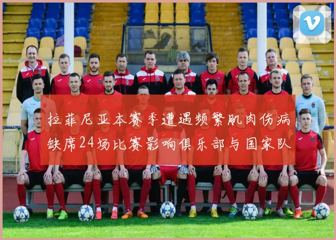 拉菲尼亚本赛季遭遇频繁肌肉伤病缺席24场比赛影响俱乐部与国家队表现
