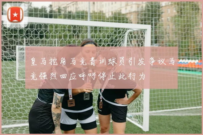 皇马挖角马竞青训球员引发争议马竞强烈回应呼吁停止此行为