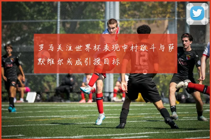 罗马关注世界杯表现中村敬斗与萨默维尔或成引援目标