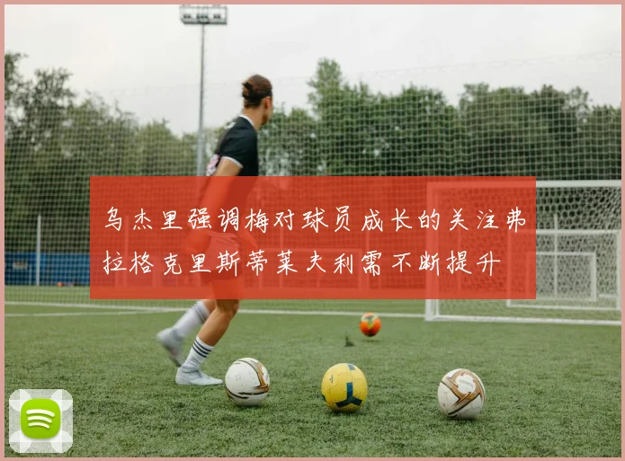乌杰里强调梅对球员成长的关注弗拉格克里斯蒂莱夫利需不断提升