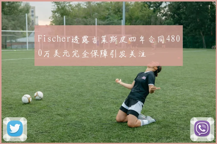 Fischer透露吉莱斯皮四年合同4800万美元完全保障引发关注
